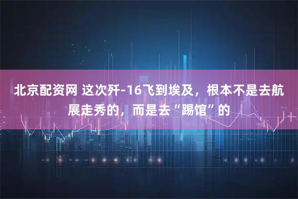 北京配资网 这次歼-16飞到埃及，根本不是去航展走秀的，而是去“踢馆”的
