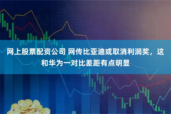 网上股票配资公司 网传比亚迪或取消利润奖，这和华为一对比差距有点明显