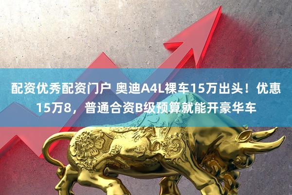 配资优秀配资门户 奥迪A4L裸车15万出头！优惠15万8，普通合资B级预算就能开豪华车