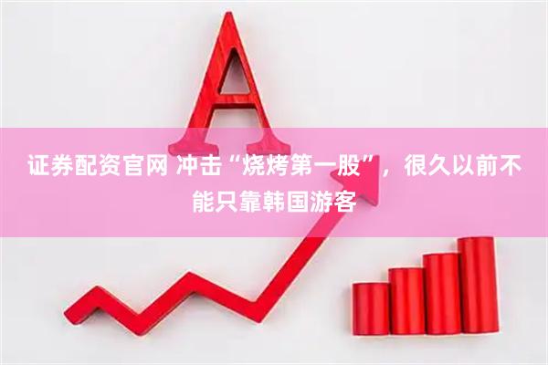 证券配资官网 冲击“烧烤第一股”，很久以前不能只靠韩国游客